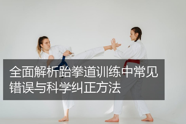 全面解析跆拳道训练中常见错误与科学纠正方法